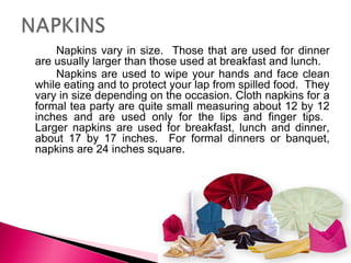 Napkins vary in size. Those that are used for dinner
are usually larger than those used at breakfast and lunch.
Napkins are used to wipe your hands and face clean
while eating and to protect your lap from spilled food. They
vary in size depending on the occasion. Cloth napkins for a
formal tea party are quite small measuring about 12 by 12
inches and are used only for the lips and finger tips.
Larger napkins are used for breakfast, lunch and dinner,
about 17 by 17 inches. For formal dinners or banquet,
napkins are 24 inches square.

 