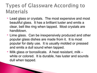 





Lead glass or crystals. The most expensive and most
beautiful glass. It has a brilliant luster and emits a
clear, bell like ring when tapped. Most crystals are
handblown.
Lime glass. Can be inexpensively produced and other
popular glass dishes are made from it. It is most
popular for daily use. It is usually molded or pressed
and emits a dull sound when tapped.
Milk glass or borosilicate. A heat resistant, milk –
white or colored. It is durable, has luster and sounds
dull when tapped.

 