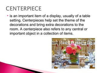

is an important item of a display, usually of a table
setting. Centerpieces help set the theme of the
decorations and bring extra decorations to the
room. A centerpiece also refers to any central or
important object in a collection of items.

 