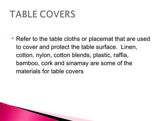 

Refer to the table cloths or placemat that are used
to cover and protect the table surface. Linen,
cotton, nylon, cotton blends, plastic, raffia,
bamboo, cork and sinamay are some of the
materials for table covers

 