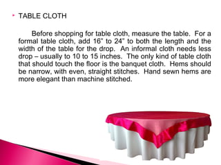 

TABLE CLOTH
Before shopping for table cloth, measure the table. For a
formal table cloth, add 16” to 24” to both the length and the
width of the table for the drop. An informal cloth needs less
drop – usually to 10 to 15 inches. The only kind of table cloth
that should touch the floor is the banquet cloth. Hems should
be narrow, with even, straight stitches. Hand sewn hems are
more elegant than machine stitched.

 
