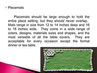 

Placemats
Placemats should be large enough to hold the
entire place setting, but they should never overlap.
Mats range in size from 12 to 14 inches deep and 16
to 18 inches wide. They come in a wide range of
colors, designs, materials sizes and shapes, and the
most versatile of all the table covers. They are
acceptable for every occasion except the formal
dinner or tea table.

 