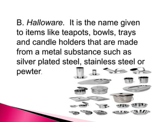 B. Halloware. It is the name given
to items like teapots, bowls, trays
and candle holders that are made
from a metal substance such as
silver plated steel, stainless steel or
pewter.

 