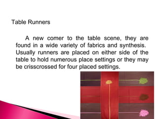 Table Runners
A new comer to the table scene, they are
found in a wide variety of fabrics and synthesis.
Usually runners are placed on either side of the
table to hold numerous place settings or they may
be crisscrossed for four placed settings.

 
