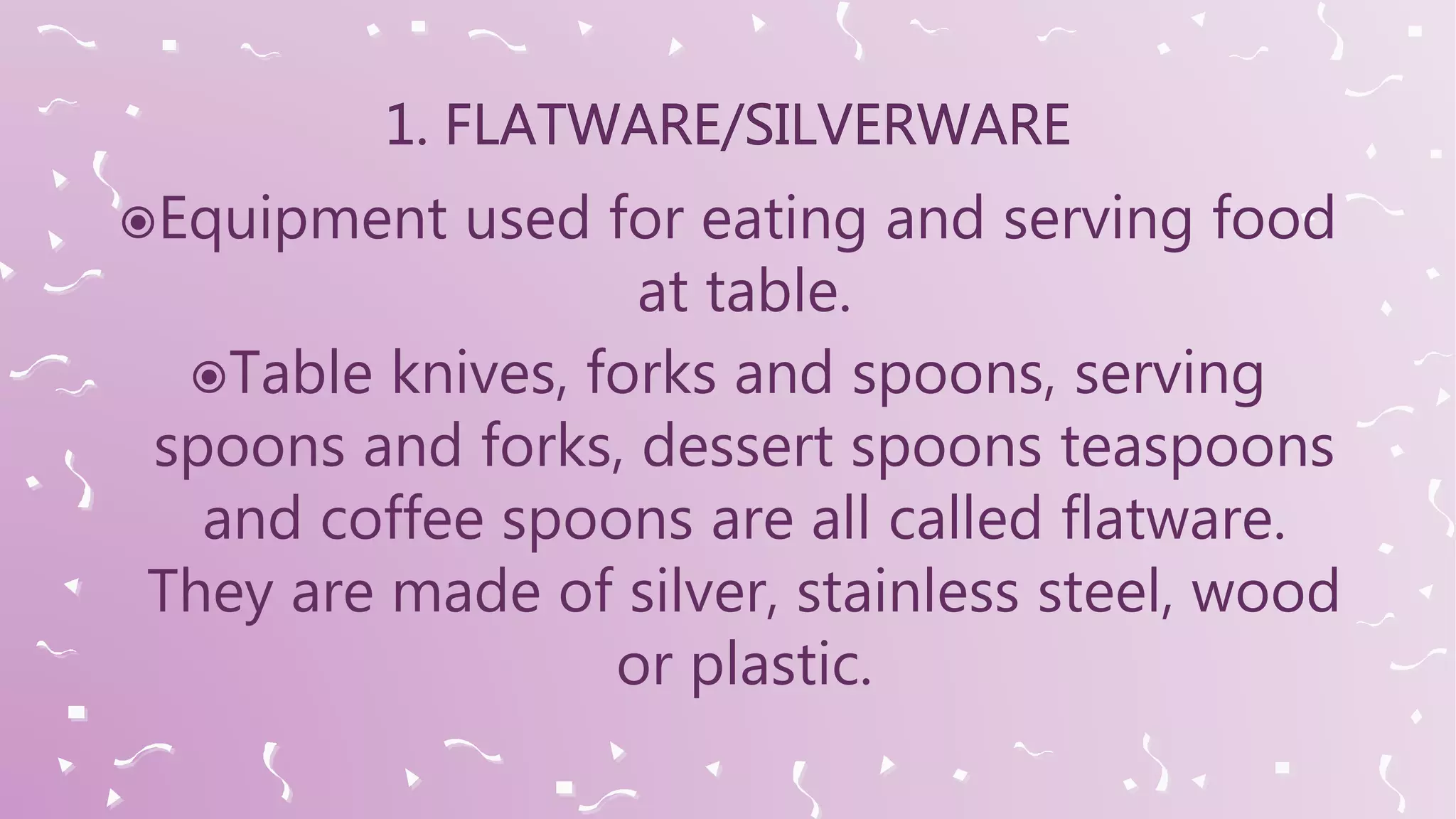 Equipment used for eating and serving food
at table.
Table knives, forks and spoons, serving
spoons and forks, dessert spoons teaspoons
and coffee spoons are all called flatware.
They are made of silver, stainless steel, wood
or plastic.
 