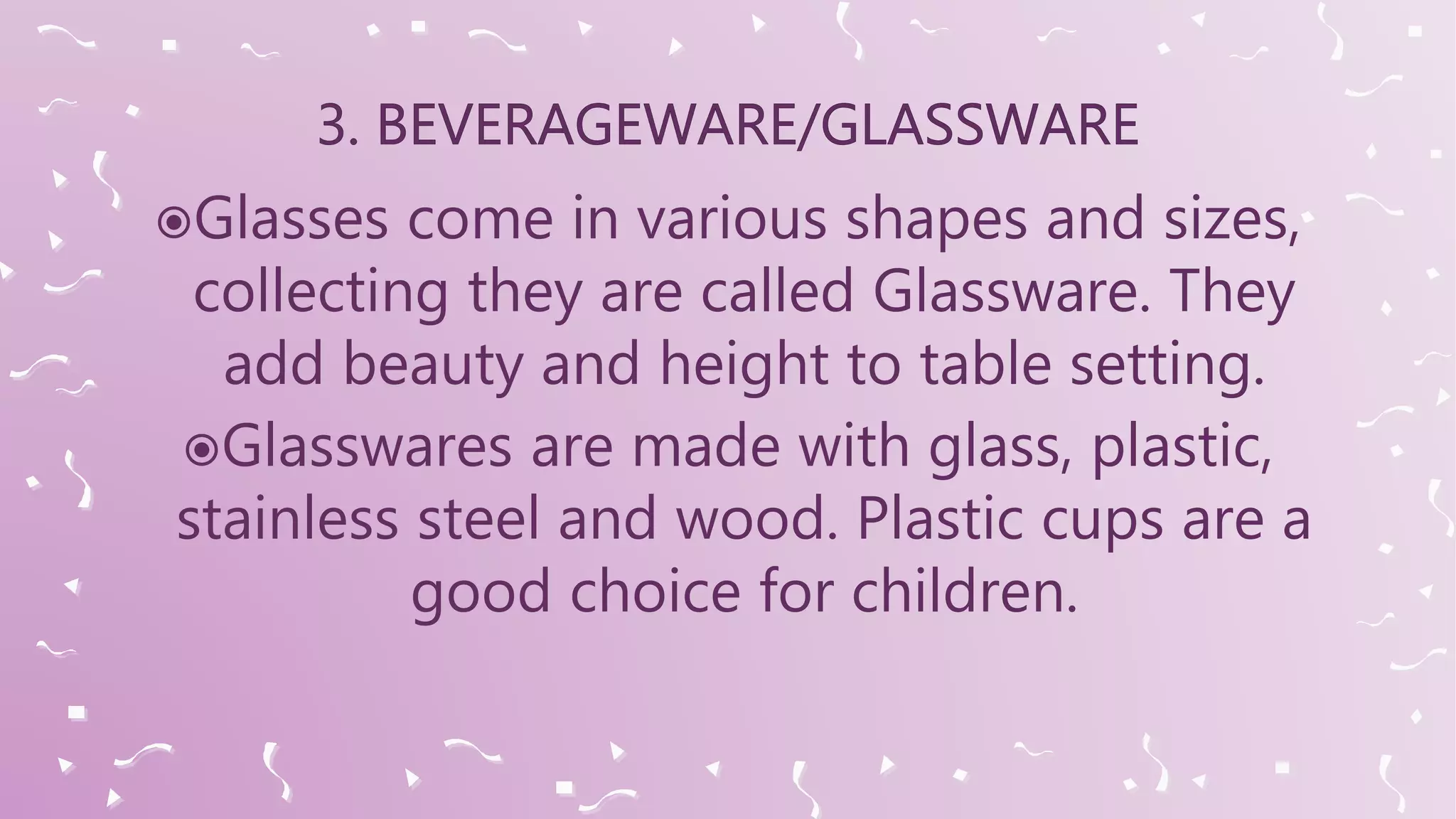 Glasses come in various shapes and sizes,
collecting they are called Glassware. They
add beauty and height to table setting.
Glasswares are made with glass, plastic,
stainless steel and wood. Plastic cups are a
good choice for children.
 