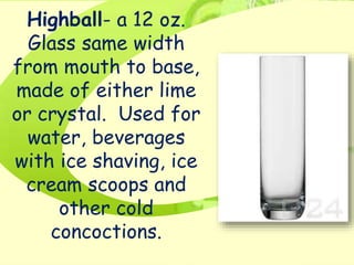 Highball- a 12 oz.
Glass same width
from mouth to base,
made of either lime
or crystal. Used for
water, beverages
with ice shaving, ice
cream scoops and
other cold
concoctions.
 