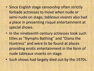 • Since English stage censorship often strictly
  forbade actresses to move when nude or
  semi-nude on stage, tableaux vivants also had
  a place in presenting risqué entertainment at
  special shows.
• In the nineteenth century actresses took such
  titles as "Nymphs Bathing" and "Diana the
  Huntress" and were to be found at places
  providing erotic entertainment in the form of
  nude tableaux vivants on stage.
• Such shows had largely died out by the 1970s.
 