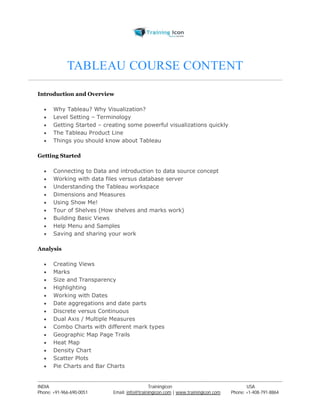 TABLEAU COURSE CONTENT 
Introduction and Overview 
 Why Tableau? Why Visualization? 
 Level Setting – Terminology 
 Getting Started – creating some powerful visualizations quickly 
 The Tableau Product Line 
 Things you should know about Tableau 
Getting Started 
 Connecting to Data and introduction to data source concept 
 Working with data files versus database server 
 Understanding the Tableau workspace 
 Dimensions and Measures 
 Using Show Me! 
 Tour of Shelves (How shelves and marks work) 
 Building Basic Views 
 Help Menu and Samples 
 Saving and sharing your work 
Analysis 
 Creating Views 
 Marks 
 Size and Transparency 
 Highlighting 
 Working with Dates 
 Date aggregations and date parts 
 Discrete versus Continuous 
 Dual Axis / Multiple Measures 
 Combo Charts with different mark types 
 Geographic Map Page Trails 
 Heat Map 
 Density Chart 
 Scatter Plots 
 Pie Charts and Bar Charts 
----------------------------------------------------------------------------------------------------------------------------------------------------------------------------------------------- 
INDIA Trainingicon USA 
Phone: +91-966-690-0051 Email: info@trainingicon.com | www.trainingicon.com Phone: +1-408-791-8864 
 