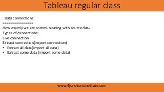 Tableau regular class
www.4junctionsinstitute.com
. Data connections:
===============
How exactly we are communicating with source data
Types of connections:
Live connection
Extract connection(import connection)
• Extract all data(import all data)
• Extract some data (import some data)
 