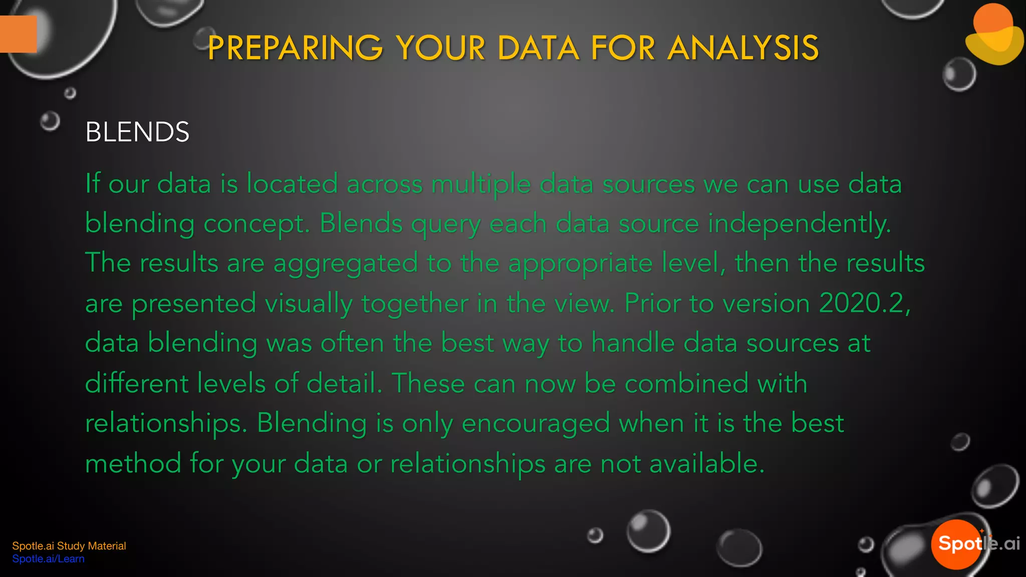 PREPARING YOUR DATA FOR ANALYSIS
BLENDS
If our data is located across multiple data sources we can use data
blending concept. Blends query each data source independently.
The results are aggregated to the appropriate level, then the results
are presented visually together in the view. Prior to version 2020.2,
data blending was often the best way to handle data sources at
different levels of detail. These can now be combined with
relationships. Blending is only encouraged when it is the best
method for your data or relationships are not available.
Spotle.ai Study Material
Spotle.ai/Learn
 