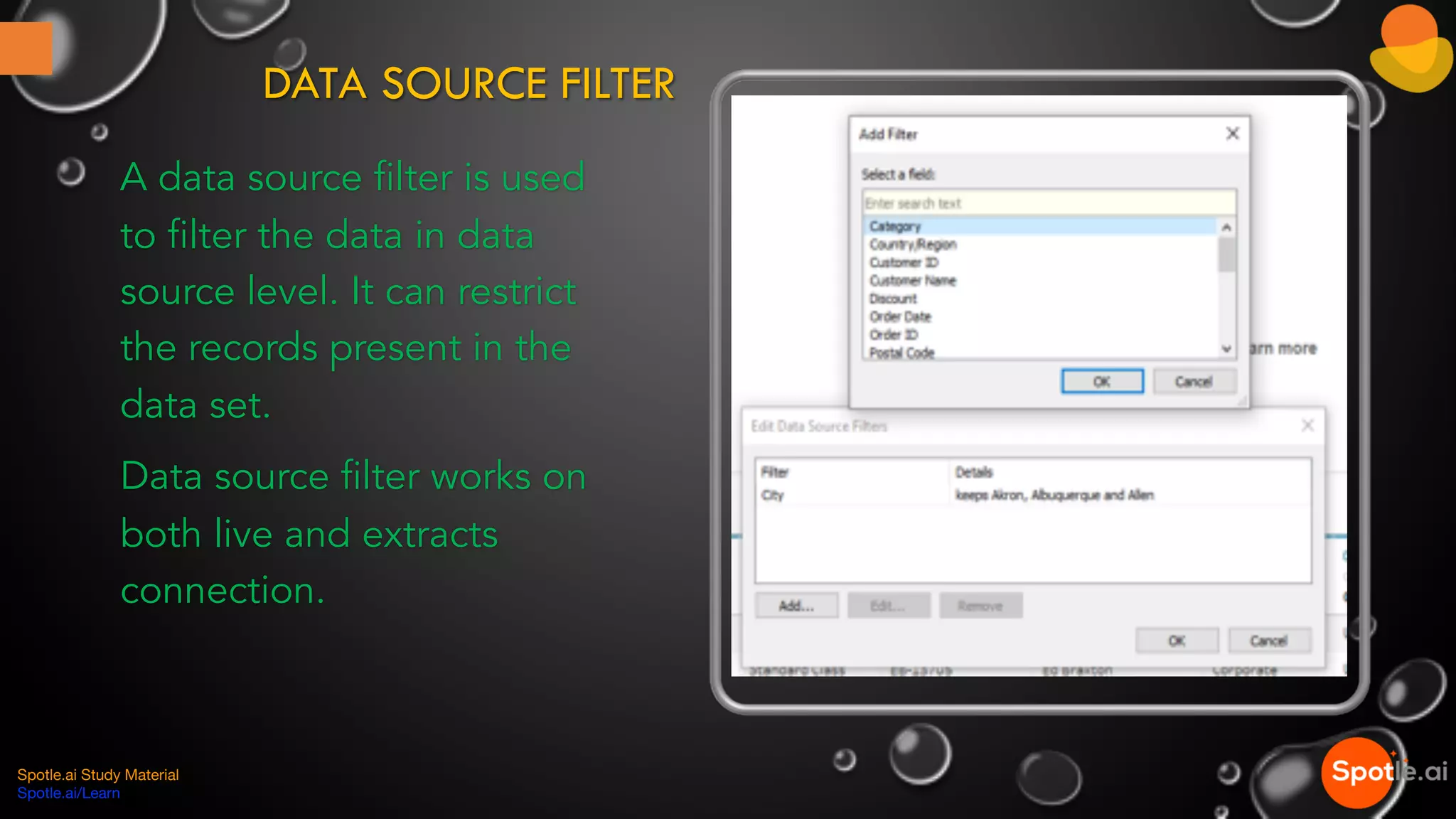 DATA SOURCE FILTER
A data source filter is used
to filter the data in data
source level. It can restrict
the records present in the
data set.
Data source filter works on
both live and extracts
connection.
Spotle.ai Study Material
Spotle.ai/Learn
 
