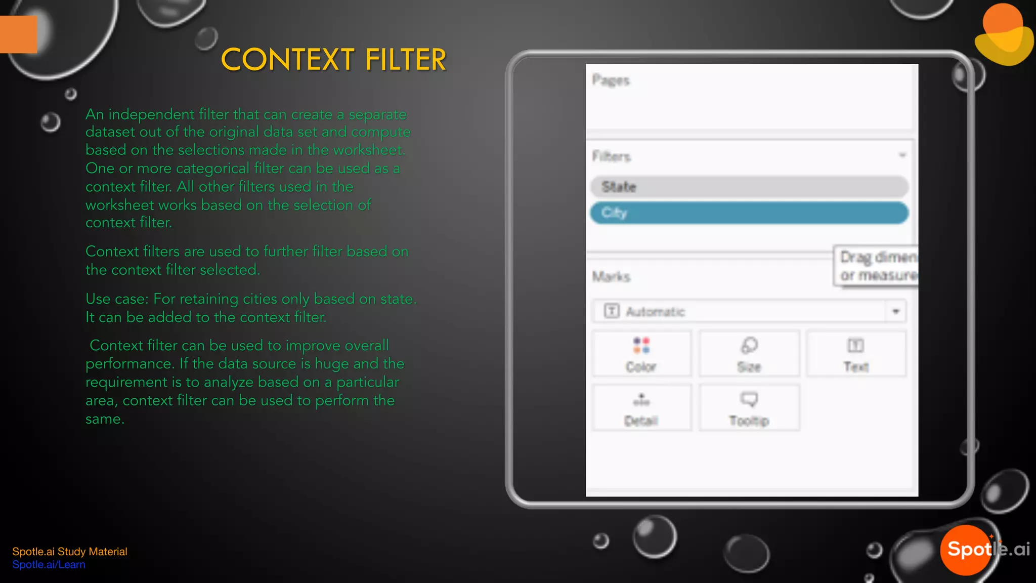 CONTEXT FILTER
An independent filter that can create a separate
dataset out of the original data set and compute
based on the selections made in the worksheet.
One or more categorical filter can be used as a
context filter. All other filters used in the
worksheet works based on the selection of
context filter.
Context filters are used to further filter based on
the context filter selected.
Use case: For retaining cities only based on state.
It can be added to the context filter.
Context filter can be used to improve overall
performance. If the data source is huge and the
requirement is to analyze based on a particular
area, context filter can be used to perform the
same.
Spotle.ai Study Material
Spotle.ai/Learn
 