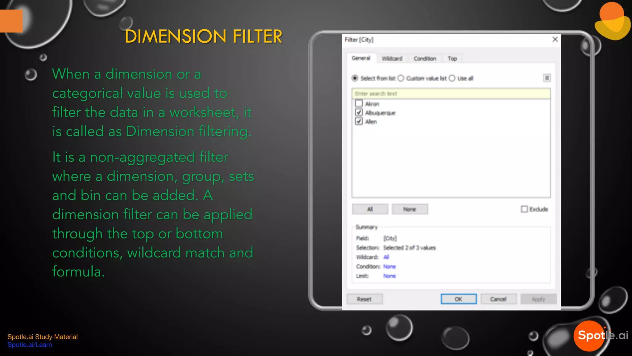 DIMENSION FILTER
When a dimension or a
categorical value is used to
filter the data in a worksheet, it
is called as Dimension filtering.
It is a non-aggregated filter
where a dimension, group, sets
and bin can be added. A
dimension filter can be applied
through the top or bottom
conditions, wildcard match and
formula.
Spotle.ai Study Material
Spotle.ai/Learn
 