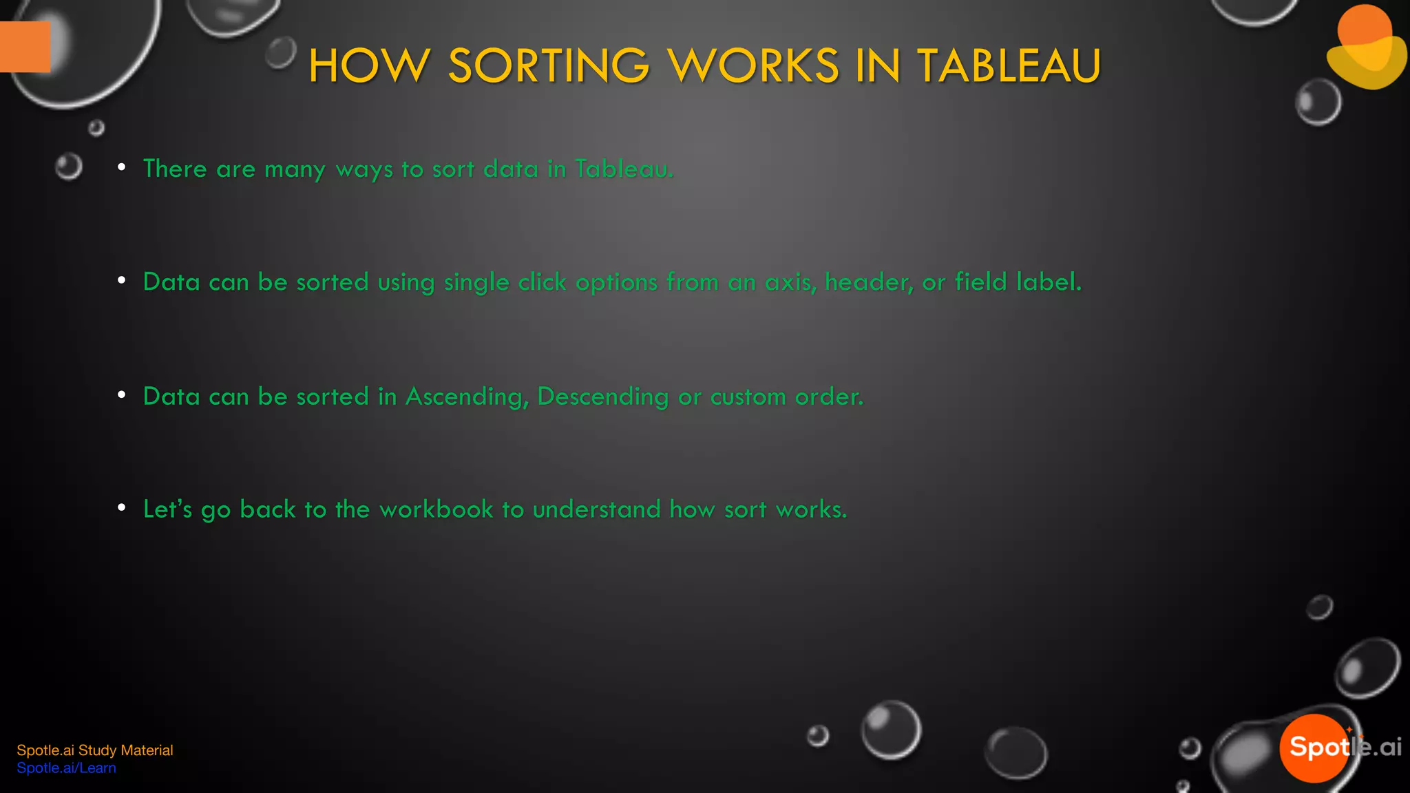 HOW SORTING WORKS IN TABLEAU
Spotle.ai Study Material
Spotle.ai/Learn
• There are many ways to sort data in Tableau.
• Data can be sorted using single click options from an axis, header, or field label.
• Data can be sorted in Ascending, Descending or custom order.
• Let’s go back to the workbook to understand how sort works.
 