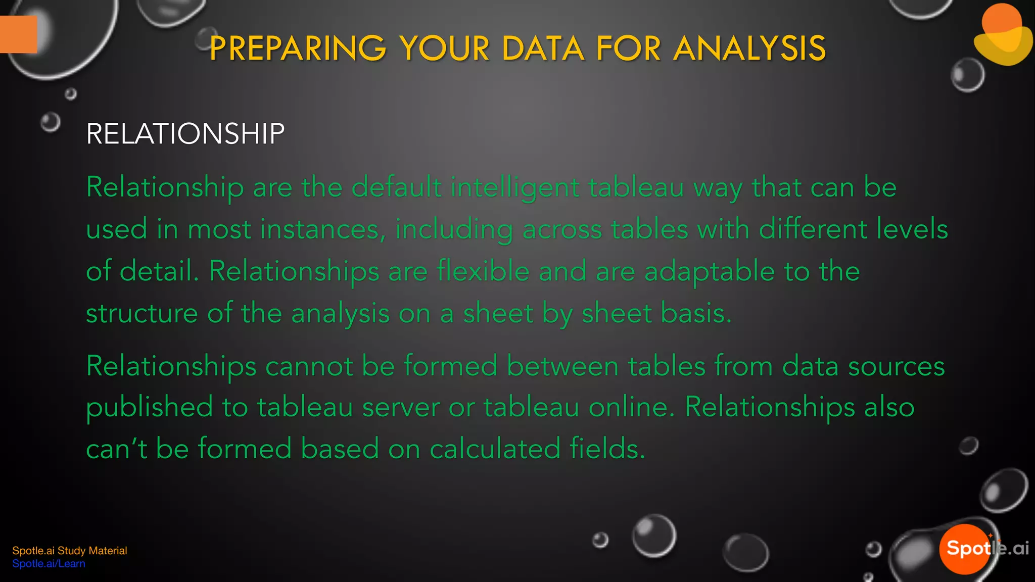 PREPARING YOUR DATA FOR ANALYSIS
RELATIONSHIP
Relationship are the default intelligent tableau way that can be
used in most instances, including across tables with different levels
of detail. Relationships are flexible and are adaptable to the
structure of the analysis on a sheet by sheet basis.
Relationships cannot be formed between tables from data sources
published to tableau server or tableau online. Relationships also
can’t be formed based on calculated fields.
Spotle.ai Study Material
Spotle.ai/Learn
 