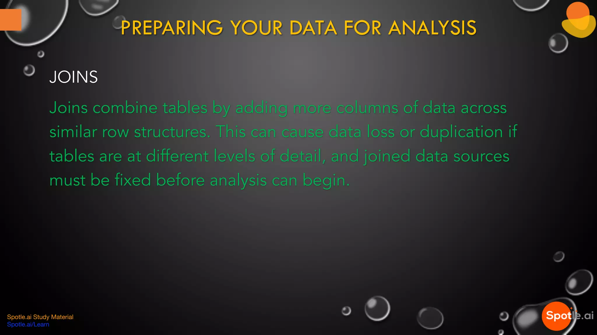 PREPARING YOUR DATA FOR ANALYSIS
JOINS
Joins combine tables by adding more columns of data across
similar row structures. This can cause data loss or duplication if
tables are at different levels of detail, and joined data sources
must be fixed before analysis can begin.
Spotle.ai Study Material
Spotle.ai/Learn
 