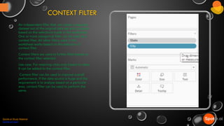 CONTEXT FILTER
An independent filter that can create a separate
dataset out of the original data set and compute
based on the selections made in the worksheet.
One or more categorical filter can be used as a
context filter. All other filters used in the
worksheet works based on the selection of
context filter.
Context filters are used to further filter based on
the context filter selected.
Use case: For retaining cities only based on state.
It can be added to the context filter.
Context filter can be used to improve overall
performance. If the data source is huge and the
requirement is to analyze based on a particular
area, context filter can be used to perform the
same.
Spotle.ai Study Material
Spotle.ai/Learn
 