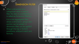 DIMENSION FILTER
When a dimension or a
categorical value is used to
filter the data in a worksheet, it
is called as Dimension filtering.
It is a non-aggregated filter
where a dimension, group, sets
and bin can be added. A
dimension filter can be applied
through the top or bottom
conditions, wildcard match and
formula.
Spotle.ai Study Material
Spotle.ai/Learn
 