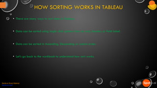 HOW SORTING WORKS IN TABLEAU
Spotle.ai Study Material
Spotle.ai/Learn
• There are many ways to sort data in Tableau.
• Data can be sorted using single click options from an axis, header, or field label.
• Data can be sorted in Ascending, Descending or custom order.
• Let’s go back to the workbook to understand how sort works.
 