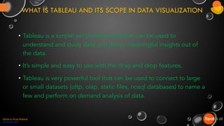 WHAT IS TABLEAU AND ITS SCOPE IN DATA VISUALIZATION
• Tableau is a simple yet powerful tool that can be used to
understand and study data and derive meaningful insights out of
the data.
• It’s simple and easy to use with the drag and drop features.
• Tableau is very powerful tool that can be used to connect to large
or small datasets (oltp, olap, static files, nosql databases) to name a
few and perform on demand analysis of data.
Spotle.ai Study Material
Spotle.ai/Learn
 