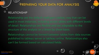 PREPARING YOUR DATA FOR ANALYSIS
RELATIONSHIP
Relationship are the default intelligent tableau way that can be
used in most instances, including across tables with different levels
of detail. Relationships are flexible and are adaptable to the
structure of the analysis on a sheet by sheet basis.
Relationships cannot be formed between tables from data sources
published to tableau server or tableau online. Relationships also
can’t be formed based on calculated fields.
Spotle.ai Study Material
Spotle.ai/Learn
 