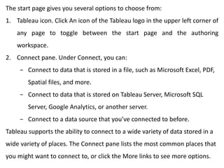 The start page gives you several options to choose from:
1. Tableau icon. Click An icon of the Tableau logo in the upper left corner of
any page to toggle between the start page and the authoring
workspace.
2. Connect pane. Under Connect, you can:
− Connect to data that is stored in a file, such as Microsoft Excel, PDF,
Spatial files, and more.
− Connect to data that is stored on Tableau Server, Microsoft SQL
Server, Google Analytics, or another server.
− Connect to a data source that you’ve connected to before.
Tableau supports the ability to connect to a wide variety of data stored in a
wide variety of places. The Connect pane lists the most common places that
you might want to connect to, or click the More links to see more options.
 