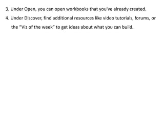 3. Under Open, you can open workbooks that you've already created.
4. Under Discover, find additional resources like video tutorials, forums, or
the “Viz of the week” to get ideas about what you can build.
 