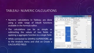 TABLEAU- NUMERIC CALCULATIONS
• Numeric calculations in Tableau are done
using a wide range of inbuilt functions
available in the formula editor.
• The calculations can be as simple as
subtracting the values of two fields or
applying a aggregate function to a single field.
• While connected to SAMPLE-SUPERSTORE, go
to the Analysis menu and click on Create a
CALCULATED FIELD.
 