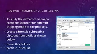 TABLEAU- NUMERIC CALCULATIONS
• To study the difference between
profit and discount for different
shipping mode of the products.
• Create a formula subtracting
discount from profit as shown
below.
• Name this field as
profit_n_discount.
 
