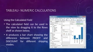 TABLEAU- NUMERIC CALCULATIONS
Using the Calculated Field
• The calculated field can be used in
the view by dragging it to the Rows
shelf as shown below.
• It produces a bar chart showing the
difference between PROFIT and
DISCOUNT for different shipping
modes.
 