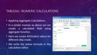 TABLEAU- NUMERIC CALCULATIONS
• Applying Aggregate Calculations
• In a similar manner as above we can
create a calculated field using
aggregate function.
• Here we create AVG(sales) values for
different ship mode.
• We write the below formula in the
calculation editor.
 