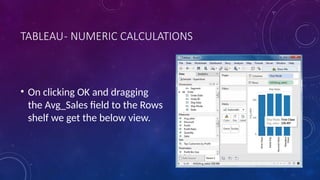 TABLEAU- NUMERIC CALCULATIONS
• On clicking OK and dragging
the Avg_Sales field to the Rows
shelf we get the below view.
 