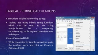 TABLEAU- STRING CALCULATIONS
Calculations in Tableau involving Strings.
• Tableau has many inbuilt string functions
which can be used to do string
manipulations like - comparing,
concatenating, replacing few characters from
a string etc.
Create Calculated Field
• While connected to Sample superstore, go to
the Analysis menu and click on Create a
Calculated field
 