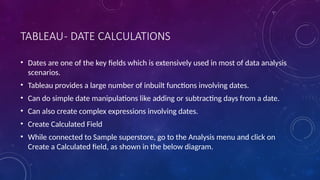 TABLEAU- DATE CALCULATIONS
• Dates are one of the key fields which is extensively used in most of data analysis
scenarios.
• Tableau provides a large number of inbuilt functions involving dates.
• Can do simple date manipulations like adding or subtracting days from a date.
• Can also create complex expressions involving dates.
• Create Calculated Field
• While connected to Sample superstore, go to the Analysis menu and click on
Create a Calculated field, as shown in the below diagram.
 
