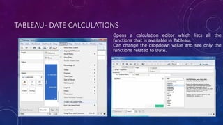 TABLEAU- DATE CALCULATIONS
Opens a calculation editor which lists all the
functions that is available in Tableau.
Can change the dropdown value and see only the
functions related to Date.
 