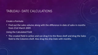 TABLEAU- DATE CALCULATIONS
Create a Formula
• Find out the sales volume along with the difference in date of sales in months
from 21st March 2009.
Using the Calculated Field
• The created field in action and can drag it to the Rows shelf and drag the Sales
field to the Columns shelf. Also drag the ship Date with months.
 