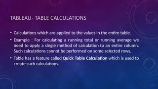 TABLEAU- TABLE CALCULATIONS
• Calculations which are applied to the values in the entire table.
• Example : For calculating a running total or running average we
need to apply a single method of calculation to an entire column.
Such calculations cannot be performed on some selected rows.
• Table has a feature called Quick Table Calculation which is used to
create such calculations.
 
