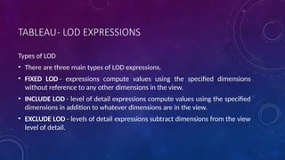 TABLEAU- LOD EXPRESSIONS
Types of LOD
• There are three main types of LOD expressions.
• FIXED LOD - expressions compute values using the specified dimensions
without reference to any other dimensions in the view.
• INCLUDE LOD - level of detail expressions compute values using the specified
dimensions in addition to whatever dimensions are in the view.
• EXCLUDE LOD - levels of detail expressions subtract dimensions from the view
level of detail.
 