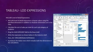 TABLEAU- LOD EXPRESSIONS
INCLUDE Level of Detail Expressions
• INCLUDE level of detail expressions compute values using the
specified dimensions in addition to whatever dimensions are in the
view.
• Calculate the sum of sales per state for each sub-category of
products.
• Drag the SUB-CATEGORY field to the Rows shelf.
• Write the expression as shown below in the Columns shelf.
• New_Var= {INCLUDE(State):SUM(Sales)}
• It produces the below view which includes both the dimensions in
the calculations.
 