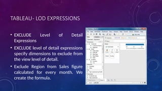 TABLEAU- LOD EXPRESSIONS
• EXCLUDE Level of Detail
Expressions
• EXCLUDE level of detail expressions
specify dimensions to exclude from
the view level of detail.
• Exclude Region from Sales figure
calculated for every month. We
create the formula.
 