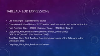 TABLEAU- LOD EXPRESSIONS
• Use the Sample - Superstore data source
• Create two calculated fields: a FIXED level of detail expression, and a date subtraction.
• First_Purchase_Date = {FIXED [Customer Name] : MIN([Order Date])}
• Days_Since_First_Purchase =DATETRUNC('month', [Order Date])-
DATETRUNC('month', [First Purchase Date])
• Drag Days_Since_First_Purchase from the Measures area of the Data pane to the
Dimensions area.
• Drag Days_Since_First_Purchase to Columns.
 