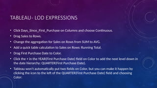 TABLEAU- LOD EXPRESSIONS
• Click Days_Since_First_Purchase on Columns and choose Continuous.
• Drag Sales to Rows.
• Change the aggregation for Sales on Rows from SUM to AVG.
• Add a quick table calculation to Sales on Rows: Running Total.
• Drag First Purchase Date to Color.
• Click the + in the YEAR(First Purchase Date) field on Color to add the next level down in
the date hierarchy: QUARTER(First Purchase Date).
• Tableau won't automatically put two fields on Color, but you can make it happen by
clicking the icon to the left of the QUARTER(First Purchase Date) field and choosing
Color:
 