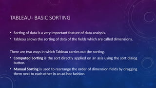 TABLEAU- BASIC SORTING
• Sorting of data is a very important feature of data analysis.
• Tableau allows the sorting of data of the fields which are called dimensions.
There are two ways in which Tableau carries out the sorting.
• Computed Sorting is the sort directly applied on an axis using the sort dialog
button.
• Manual Sorting is used to rearrange the order of dimension fields by dragging
them next to each other in an ad hoc fashion.
 