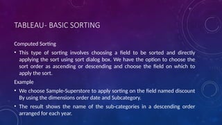 TABLEAU- BASIC SORTING
Computed Sorting
• This type of sorting involves choosing a field to be sorted and directly
applying the sort using sort dialog box. We have the option to choose the
sort order as ascending or descending and choose the field on which to
apply the sort.
Example
• We choose Sample-Superstore to apply sorting on the field named discount
By using the dimensions order date and Subcategory.
• The result shows the name of the sub-categories in a descending order
arranged for each year.
 