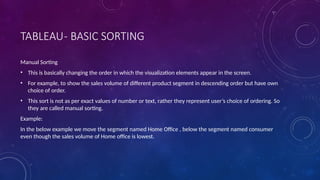 TABLEAU- BASIC SORTING
Manual Sorting
• This is basically changing the order in which the visualization elements appear in the screen.
• For example, to show the sales volume of different product segment in descending order but have own
choice of order.
• This sort is not as per exact values of number or text, rather they represent user’s choice of ordering. So
they are called manual sorting.
Example:
In the below example we move the segment named Home Office , below the segment named consumer
even though the sales volume of Home office is lowest.
 