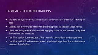 TABLEAU- FILTER OPERATIONS
• Any data analysis and visualization work involves use of extensive Filtering of
data.
• Tableau has a very wide variety of filtering options to address these needs.
• There are many inbuilt functions for applying filters on the records using both
dimensions and measures.
• The filter option for measures offers numeric calculations and comparison.
• The filter option for dimension offers choosing string values from a list or use
a custom list of values.
 