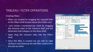 TABLEAU- FILTER OPERATIONS
Creating Filters
• Filters are created by dragging the required field
to the Filters shelf located above the Marks card.
• Let's create a horizontal bar chart by dragging
the measure sales to the Columns shelf and the
dimension Sub-Category to the Rows shelf.
• Again drag the measure sales into the Filters
shelf.
• Once this filter is created we can edit by right
clicking it and choosing the edit filter option from
the pop up menu.
 