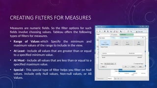 CREATING FILTERS FOR MEASURES
Measures are numeric fields. So the filter options for such
fields involve choosing values. Tableau offers the following
types of filters for measures.
• Range of Values which Specify the minimum and
maximum values of the range to include in the view.
• At Least - Include all values that are greater than or equal
to a specified minimum value.
• At Most - Include all values that are less than or equal to a
specified maximum value.
• Special - This special type of filter helps you filter on Null
values. Include only Null values, Non-null values, or All
Values.
 