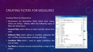CREATING FILTERS FOR MEASURES
Creating Filters for Dimensions
• Dimensions are descriptive fields which have values
which are strings. Tableau offers the following types of
filters for dimensions.
• General Filter which allows to select specific values form
a list.
• Wildcard filter which allows to mention wildcards like
cha* to filter all string values starting with cha.
• Condition filter which i used to apply conditions like
sum of sales.
• Top filters to choose records representing a range of Top
values.
 